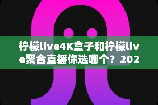 柠檬live4K盒子和柠檬live聚合直播你选哪个？2025最新家庭大屏观影深度对比选购指南