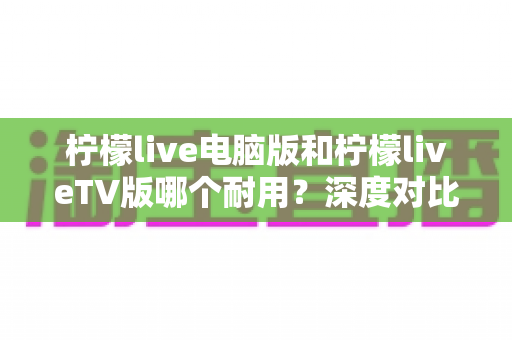 柠檬live电脑版和柠檬liveTV版哪个耐用？深度对比分析帮你选对版本不踩坑