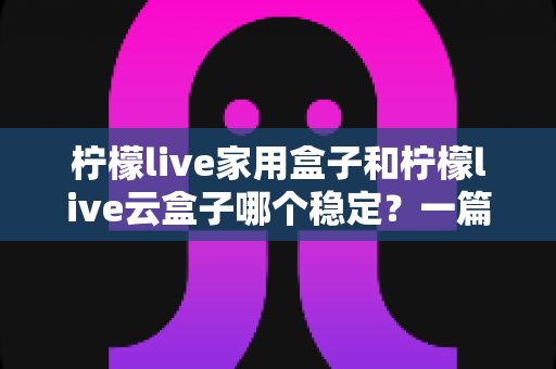 柠檬live家用盒子和柠檬live云盒子哪个稳定?一篇讲透稳定性的选购指南 柠檬live家用盒子和柠檬live云盒子哪个稳定?一篇讲透稳定性的选购指南