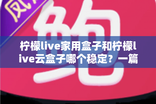 柠檬live家用盒子和柠檬live云盒子哪个稳定？一篇讲透稳定性的选购指南