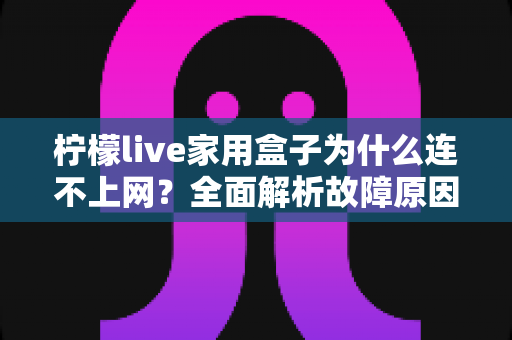 柠檬live家用盒子为什么连不上网?全面解析故障原因与快速解决方法指南 柠檬live家用盒子为什么连不上网?全面解析故障原因与快速解决方法指南