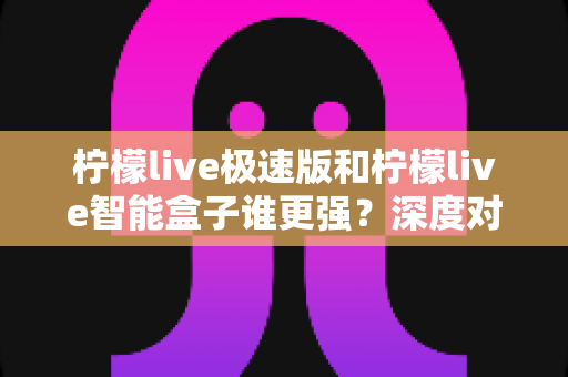 柠檬live极速版和柠檬live智能盒子谁更强？深度对比评测帮你选对直播观看方案