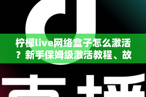 柠檬live网络盒子怎么激活？新手保姆级激活教程、故障排查与安全使用全指南