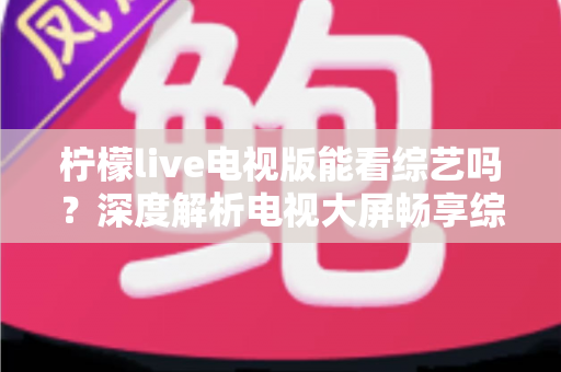 柠檬live电视版能看综艺吗?深度解析电视大屏畅享综艺节目的完整指南 柠檬live电视版能看综艺吗?深度解析电视大屏畅享综艺节目的完整指南