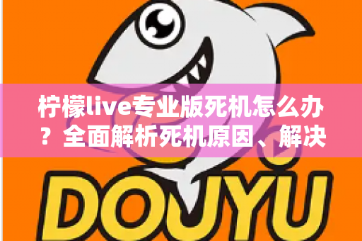 柠檬live专业版死机怎么办？全面解析死机原因、解决方法与预防技巧，让直播从此流畅无忧