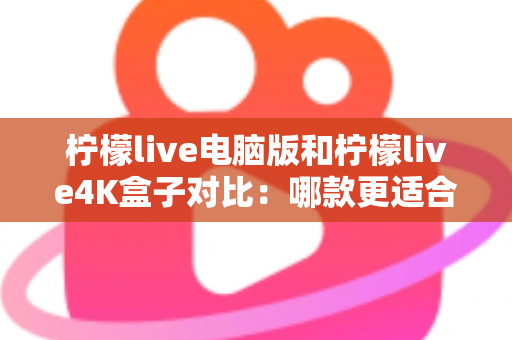 柠檬live电脑版和柠檬live4K盒子对比：哪款更适合你的观影需求？一文看懂两大版本核心差异