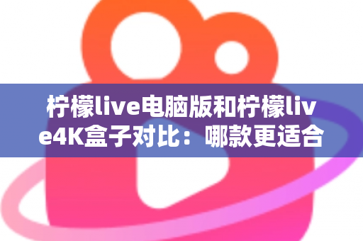 柠檬live电脑版和柠檬live4K盒子对比：哪款更适合你的观影需求？一文看懂两大版本核心差异