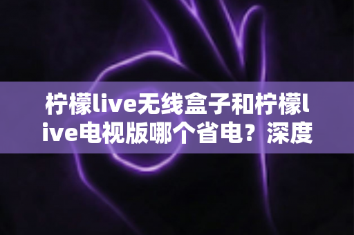 柠檬live无线盒子和柠檬live电视版哪个省电？深度解析功耗差异与节能使用全攻略