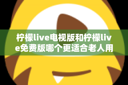 柠檬live电视版和柠檬live免费版哪个更适合老人用？深度对比分析帮你一次选对