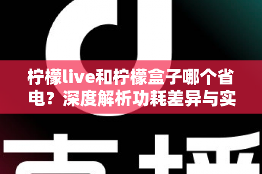柠檬live和柠檬盒子哪个省电？深度解析功耗差异与实用省电指南