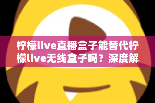 柠檬live直播盒子能替代柠檬live无线盒子吗？深度解析两款设备的功能差异与选购指南