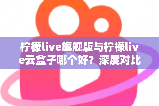 柠檬live旗舰版与柠檬live云盒子哪个好?深度对比测评帮你一步选对不踩坑 柠檬live旗舰版与柠檬live云盒子哪个好?深度对比测评帮你一步选对不踩坑
