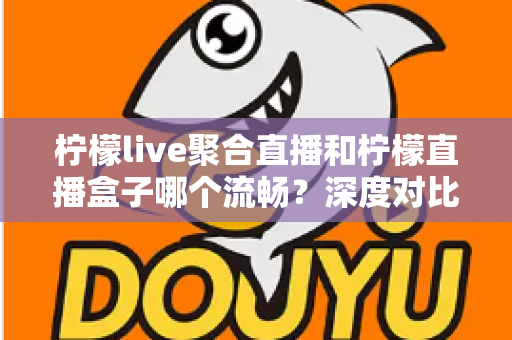 柠檬live聚合直播和柠檬直播盒子哪个流畅？深度对比分析与流畅度提升全攻略