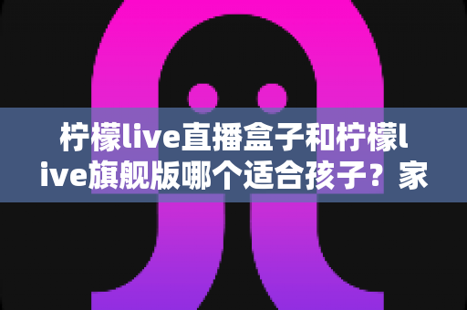 柠檬live直播盒子和柠檬live旗舰版哪个适合孩子？家长选购对比全指南