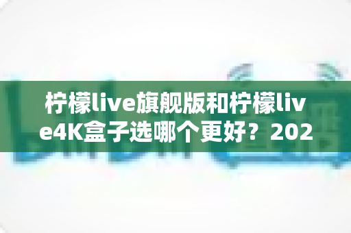 柠檬live旗舰版和柠檬live4K盒子选哪个更好？2025年最全选购指南帮你一次搞懂