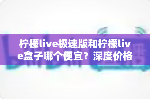 柠檬live极速版和柠檬live盒子哪个便宜?深度价格对比与省钱选购全攻略 柠檬live极速版和柠檬live盒子哪个便宜?深度价格对比与省钱选购全攻略