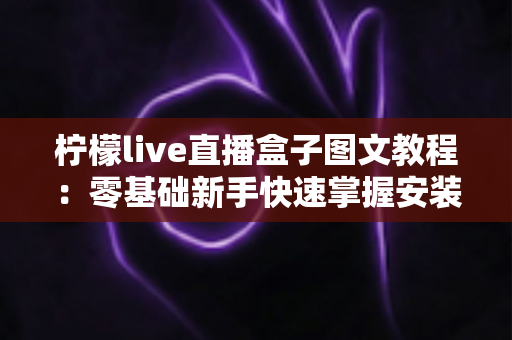 柠檬live直播盒子图文教程:零基础新手快速掌握安装与使用全流程的实用指南 柠檬live直播盒子图文教程:零基础新手快速掌握安装与使用全流程的实用指南