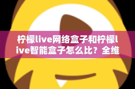 柠檬live网络盒子和柠檬live智能盒子怎么比?全维度选购指南与深度解析帮你一次看懂 柠檬live网络盒子和柠檬live智能盒子怎么比?全维度选购指南与深度解析帮你一次看懂