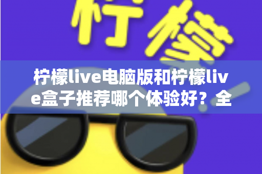 柠檬live电脑版和柠檬live盒子推荐哪个体验好？全方位深度对比与选购指南