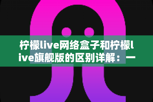 柠檬live网络盒子和柠檬live旗舰版的区别详解：一文看懂两大版本，选对不花冤枉钱