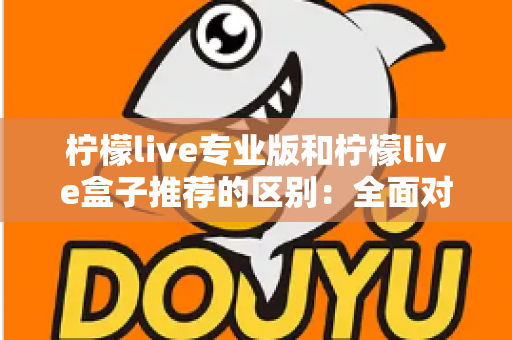 柠檬live专业版和柠檬live盒子推荐的区别：全面对比解析，帮你找到最适合的直播方案