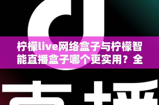 柠檬live网络盒子与柠檬智能直播盒子哪个更实用？全面对比评测帮你选对不选贵