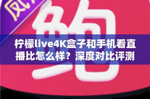 柠檬live4K盒子和手机看直播比怎么样？深度对比评测帮你选对观影方式