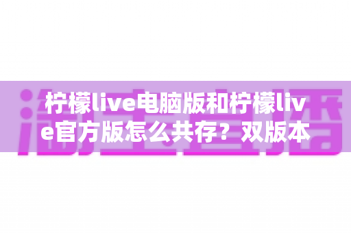 柠檬live电脑版和柠檬live官方版怎么共存？双版本安装使用全攻略，一篇搞定兼容难题