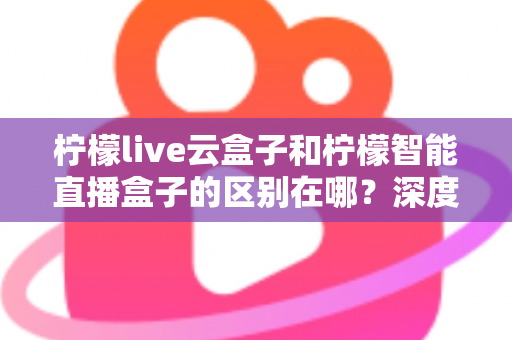 柠檬live云盒子和柠檬智能直播盒子的区别在哪？深度解析帮你选对设备