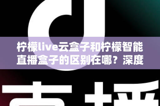 柠檬live云盒子和柠檬智能直播盒子的区别在哪？深度解析帮你选对设备