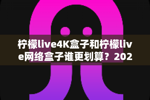 柠檬live4K盒子和柠檬live网络盒子谁更划算？2025年最全选购对比指南帮你省钱不踩坑