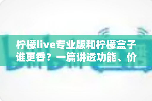 柠檬live专业版和柠檬盒子谁更香？一篇讲透功能、价格与适用场景的深度对比指南