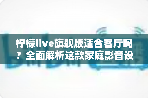 柠檬live旗舰版适合客厅吗？全面解析这款家庭影音设备的客厅实用性、优缺点与选购建议