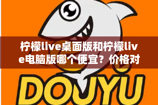 柠檬live桌面版和柠檬live电脑版哪个便宜？价格对比与选购全指南