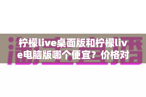 柠檬live桌面版和柠檬live电脑版哪个便宜？价格对比与选购全指南