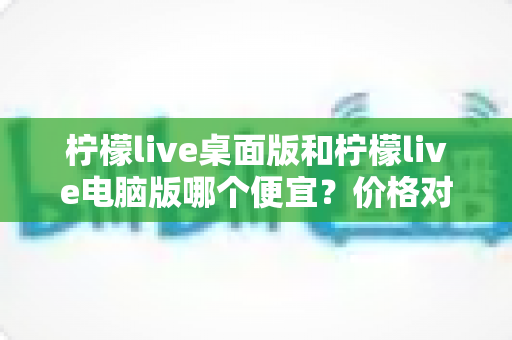 柠檬live桌面版和柠檬live电脑版哪个便宜？价格对比与选购全指南