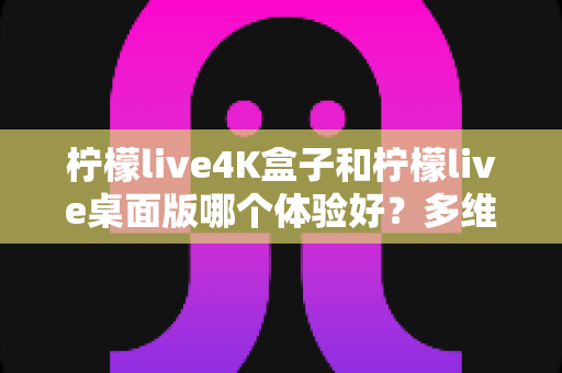 柠檬live4K盒子和柠檬live桌面版哪个体验好？多维度深度对比评测，看完再选不踩坑