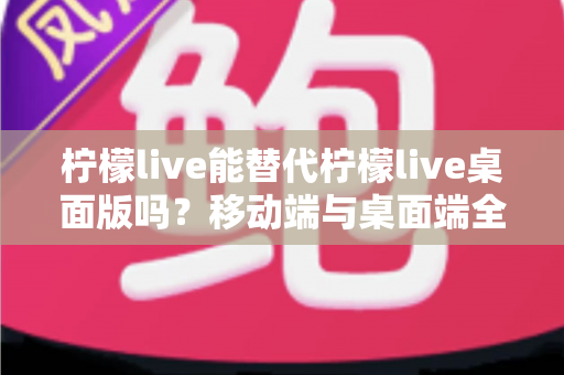 柠檬live能替代柠檬live桌面版吗？移动端与桌面端全方位对比解析与选购指南
