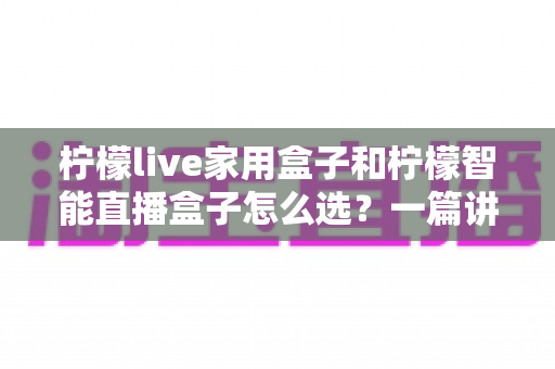 柠檬live家用盒子和柠檬智能直播盒子怎么选？一篇讲透需求、配置与性价比的选购指南