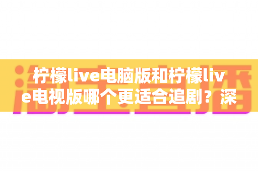 柠檬live电脑版和柠檬live电视版哪个更适合追剧？深度对比帮你选对追剧设备
