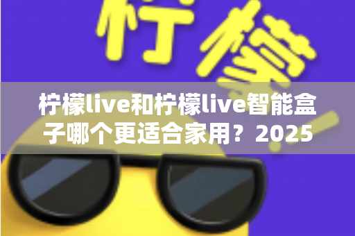 柠檬live和柠檬live智能盒子哪个更适合家用？2025年家庭用户深度选购指南