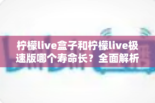 柠檬live盒子和柠檬live极速版哪个寿命长？全面解析两款版本的持久度差异与选择指南