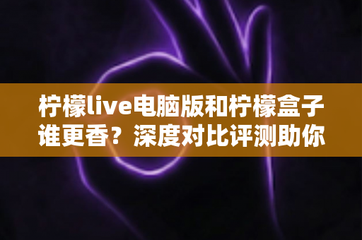 柠檬live电脑版和柠檬盒子谁更香？深度对比评测助你一眼选对不踩坑