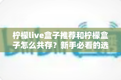 柠檬live盒子推荐和柠檬盒子怎么共存?新手必看的选购与双应用安装全攻略 柠檬live盒子推荐和柠檬盒子怎么共存?新手必看的选购与双应用安装全攻略