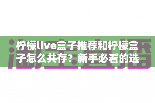 柠檬live盒子推荐和柠檬盒子怎么共存？新手必看的选购与双应用安装全攻略