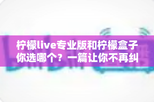 柠檬live专业版和柠檬盒子你选哪个？一篇让你不再纠结的深度对比指南