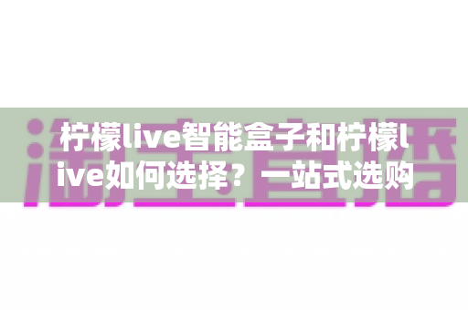 柠檬live智能盒子和柠檬live如何选择？一站式选购指南帮你轻松做决定