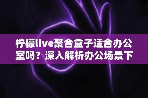 柠檬live聚合盒子适合办公室吗？深入解析办公场景下的实用性与选购指南