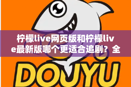柠檬live网页版和柠檬live最新版哪个更适合追剧？全方位对比助你找到最佳观影方案