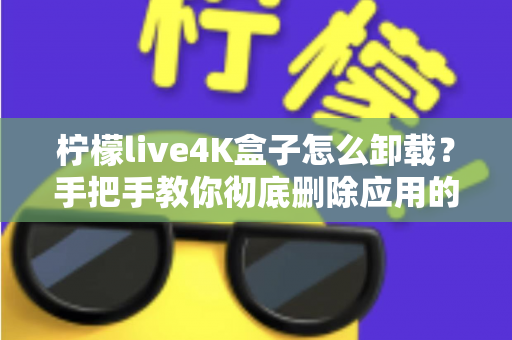 柠檬live4K盒子怎么卸载？手把手教你彻底删除应用的超详细教程